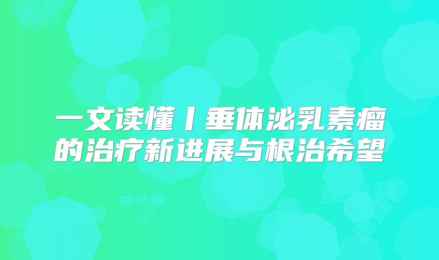 一文读懂丨垂体泌乳素瘤的治疗新进展与根治希望