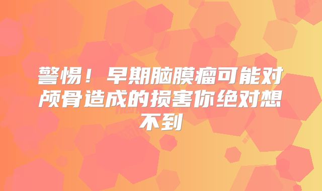 警惕！早期脑膜瘤可能对颅骨造成的损害你绝对想不到