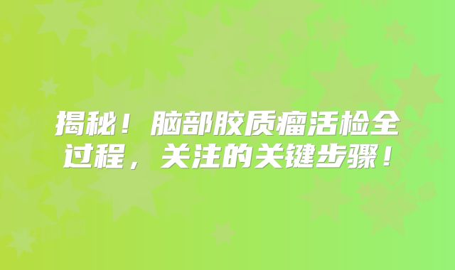 揭秘！脑部胶质瘤活检全过程，关注的关键步骤！