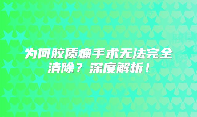为何胶质瘤手术无法完全清除？深度解析！