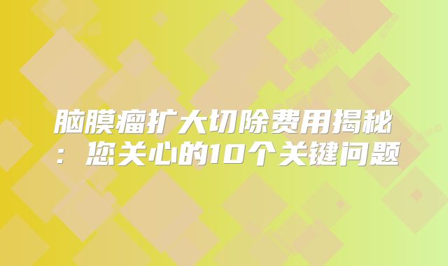 脑膜瘤扩大切除费用揭秘：您关心的10个关键问题