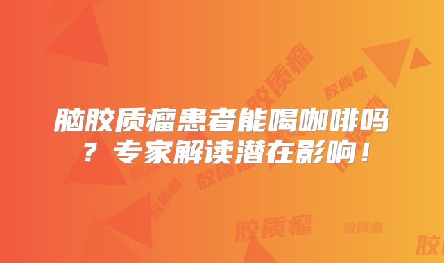 脑胶质瘤患者能喝咖啡吗？专家解读潜在影响！
