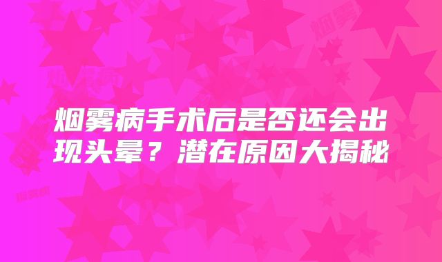 烟雾病手术后是否还会出现头晕？潜在原因大揭秘