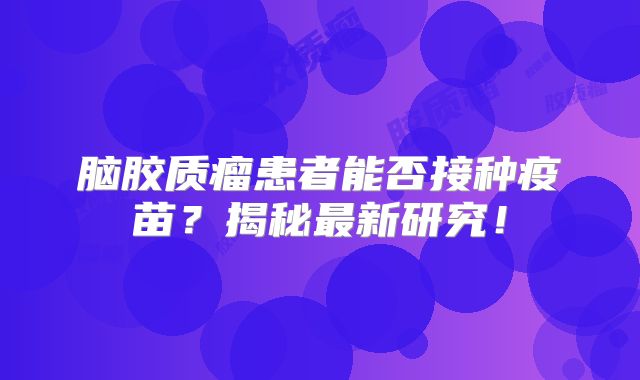 脑胶质瘤患者能否接种疫苗？揭秘最新研究！
