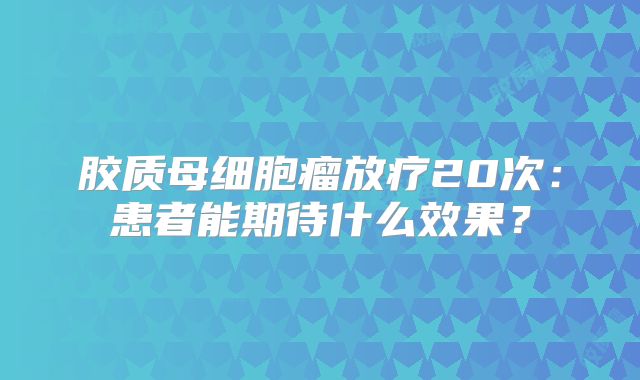 胶质母细胞瘤放疗20次：患者能期待什么效果？