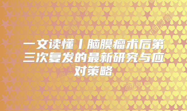 一文读懂丨脑膜瘤术后第三次复发的最新研究与应对策略