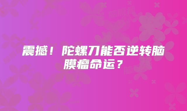震撼！陀螺刀能否逆转脑膜瘤命运？