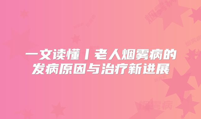 一文读懂丨老人烟雾病的发病原因与治疗新进展