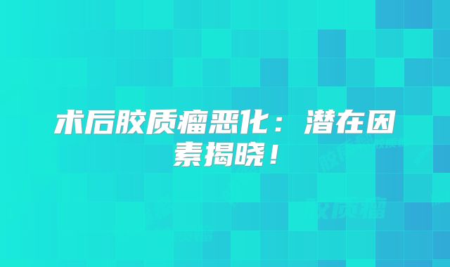 术后胶质瘤恶化：潜在因素揭晓！