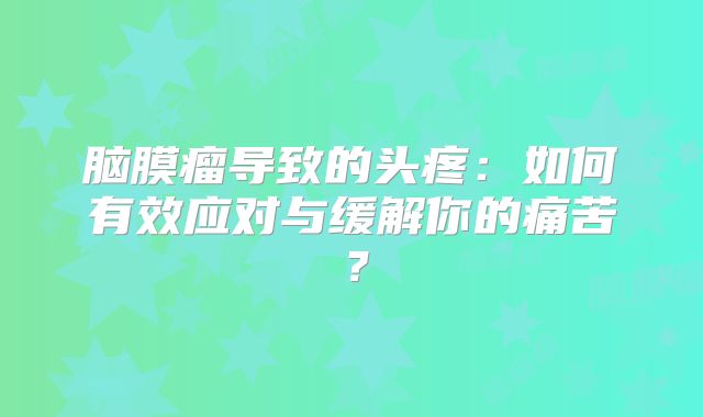 脑膜瘤导致的头疼：如何有效应对与缓解你的痛苦？