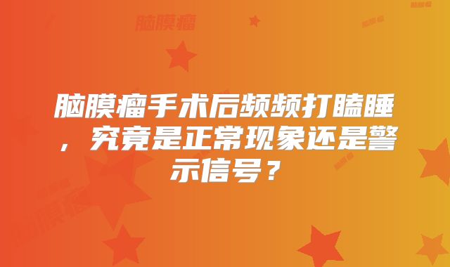 脑膜瘤手术后频频打瞌睡，究竟是正常现象还是警示信号？