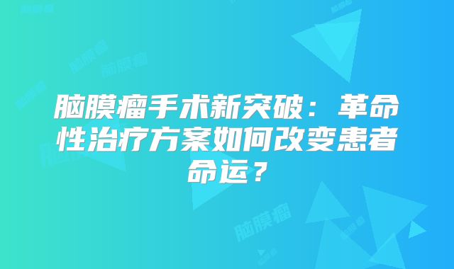脑膜瘤手术新突破：革命性治疗方案如何改变患者命运？