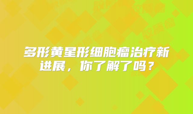多形黄星形细胞瘤治疗新进展，你了解了吗？