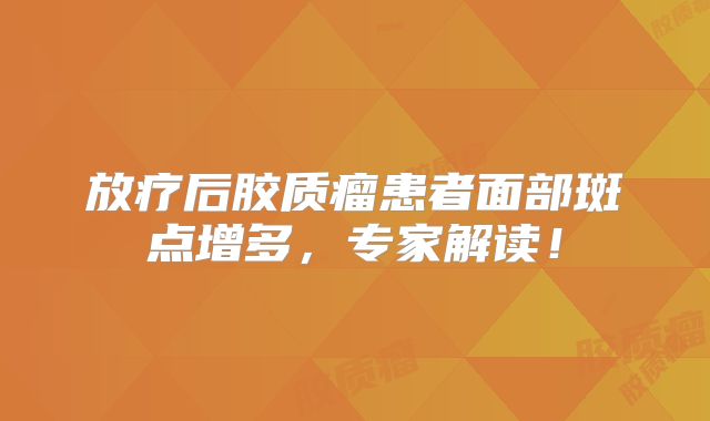 放疗后胶质瘤患者面部斑点增多，专家解读！