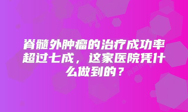 脊髓外肿瘤的治疗成功率超过七成，这家医院凭什么做到的？