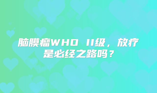 脑膜瘤WHO II级，放疗是必经之路吗？