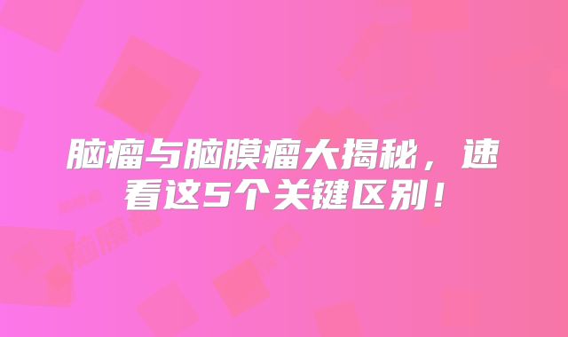 脑瘤与脑膜瘤大揭秘，速看这5个关键区别！