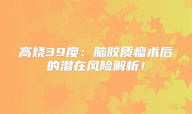 高烧39度：脑胶质瘤术后的潜在风险解析！