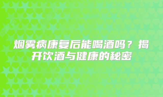 烟雾病康复后能喝酒吗？揭开饮酒与健康的秘密
