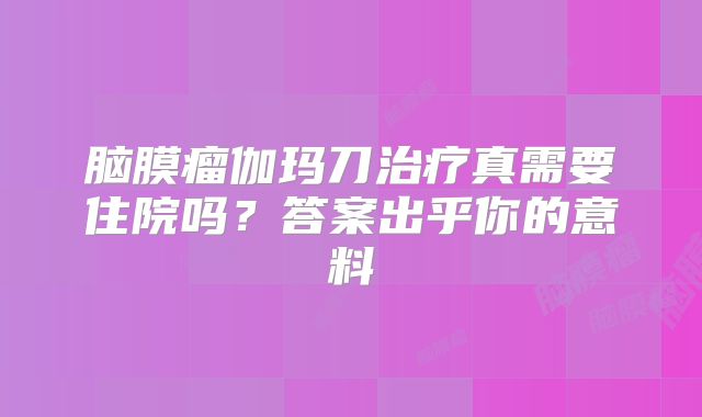 脑膜瘤伽玛刀治疗真需要住院吗？答案出乎你的意料