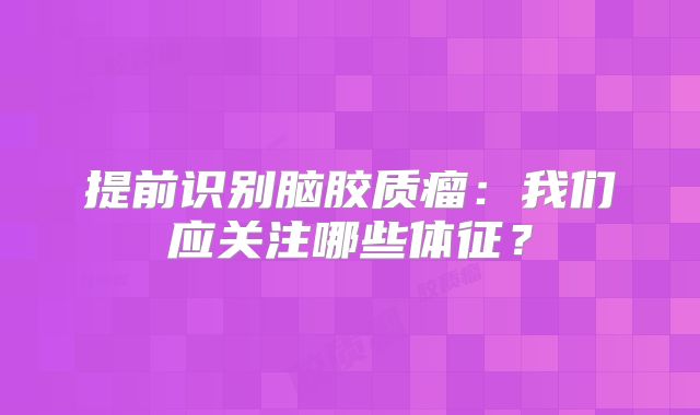 提前识别脑胶质瘤：我们应关注哪些体征？