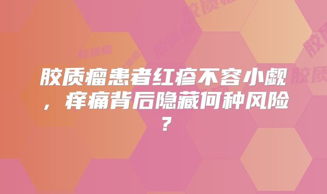 胶质瘤患者红疹不容小觑，痒痛背后隐藏何种风险？