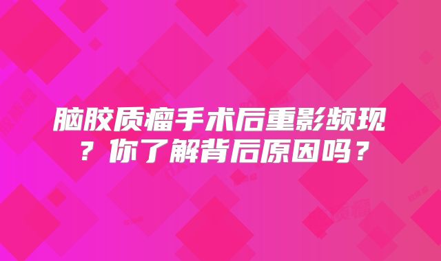 脑胶质瘤手术后重影频现？你了解背后原因吗？