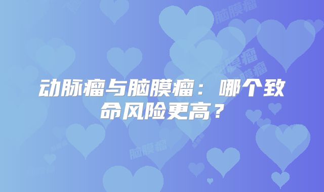 动脉瘤与脑膜瘤：哪个致命风险更高？