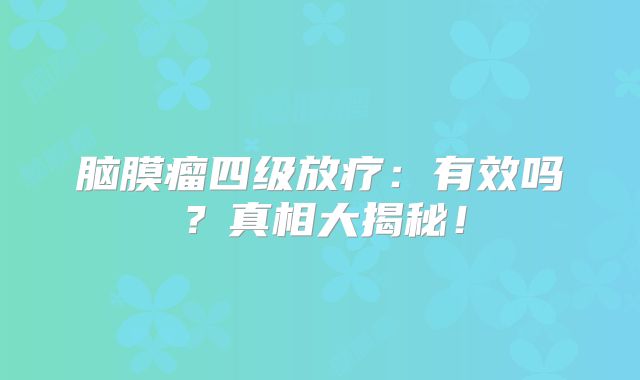 脑膜瘤四级放疗：有效吗？真相大揭秘！
