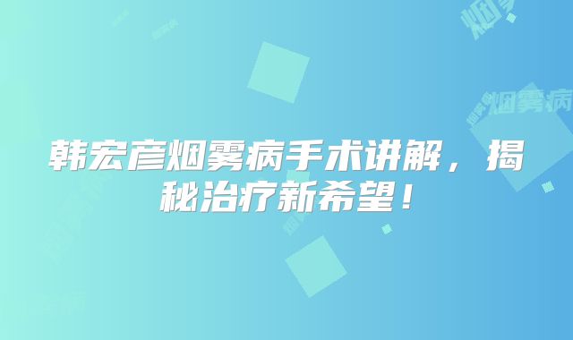 韩宏彦烟雾病手术讲解，揭秘治疗新希望！