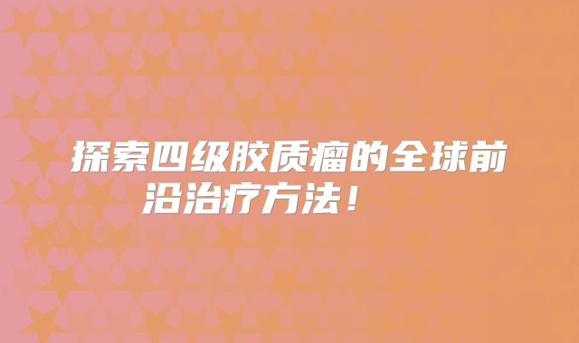 探索四级胶质瘤的全球前沿治疗方法！  
