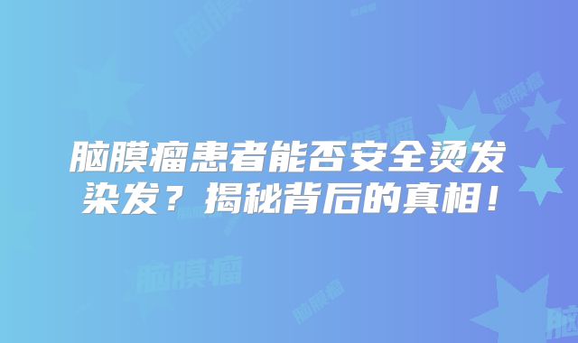 脑膜瘤患者能否安全烫发染发？揭秘背后的真相！