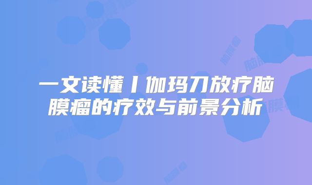 一文读懂丨伽玛刀放疗脑膜瘤的疗效与前景分析