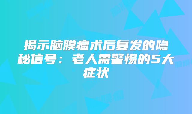 揭示脑膜瘤术后复发的隐秘信号：老人需警惕的5大症状