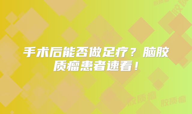 手术后能否做足疗？脑胶质瘤患者速看！