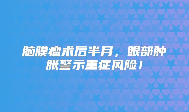 脑膜瘤术后半月，眼部肿胀警示重症风险！