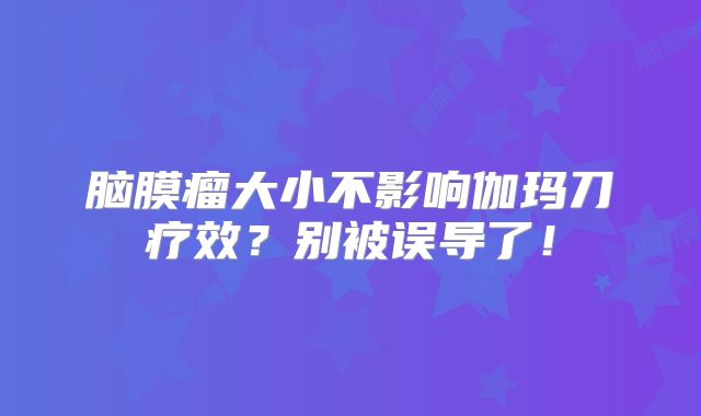 脑膜瘤大小不影响伽玛刀疗效？别被误导了！