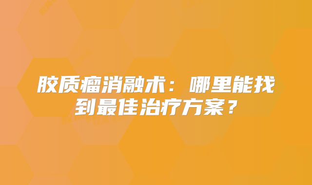 胶质瘤消融术：哪里能找到最佳治疗方案？