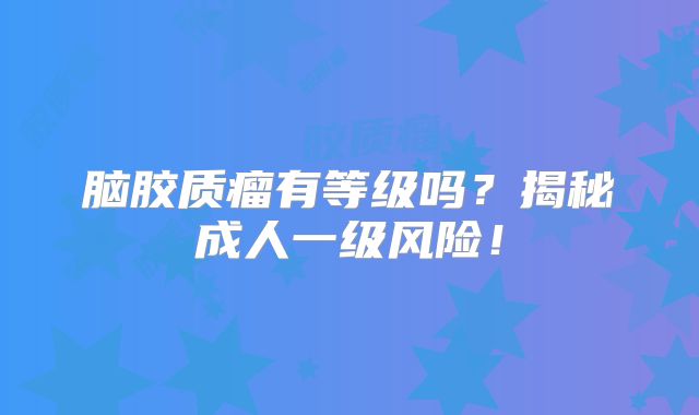 脑胶质瘤有等级吗？揭秘成人一级风险！