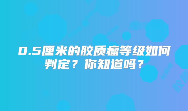 0.5厘米的胶质瘤等级如何判定？你知道吗？