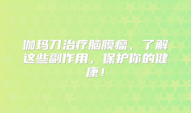 伽玛刀治疗脑膜瘤，了解这些副作用，保护你的健康！