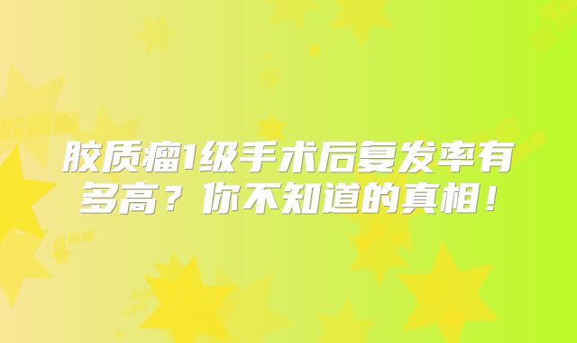 胶质瘤1级手术后复发率有多高？你不知道的真相！
