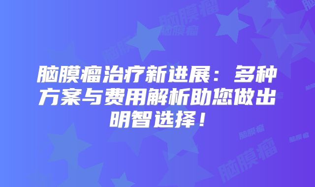 脑膜瘤治疗新进展：多种方案与费用解析助您做出明智选择！