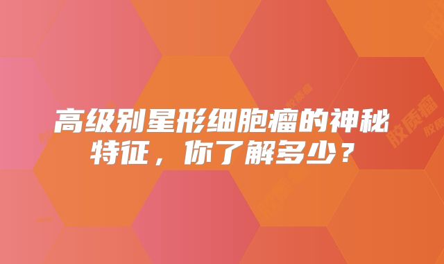 高级别星形细胞瘤的神秘特征，你了解多少？