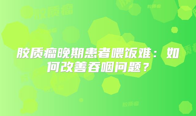胶质瘤晚期患者喂饭难：如何改善吞咽问题？