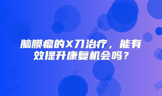脑膜瘤的X刀治疗，能有效提升康复机会吗？