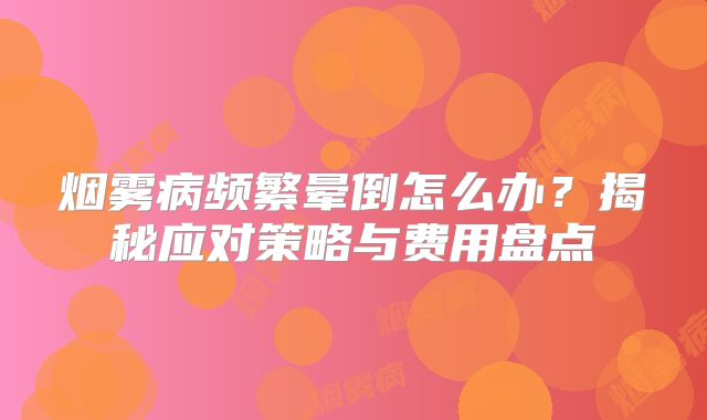 烟雾病频繁晕倒怎么办？揭秘应对策略与费用盘点