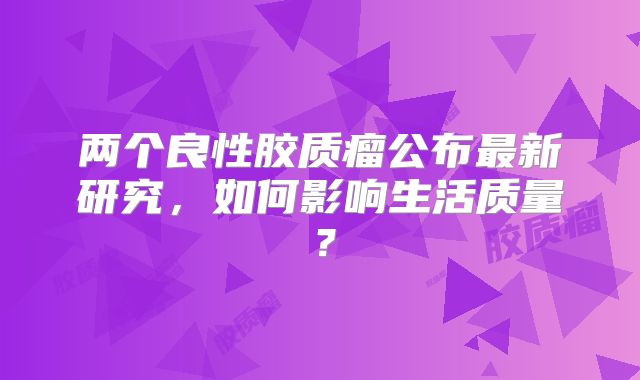 两个良性胶质瘤公布最新研究，如何影响生活质量？