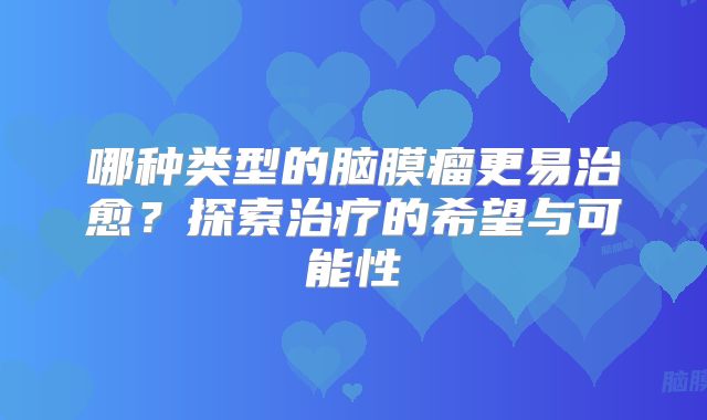 哪种类型的脑膜瘤更易治愈？探索治疗的希望与可能性