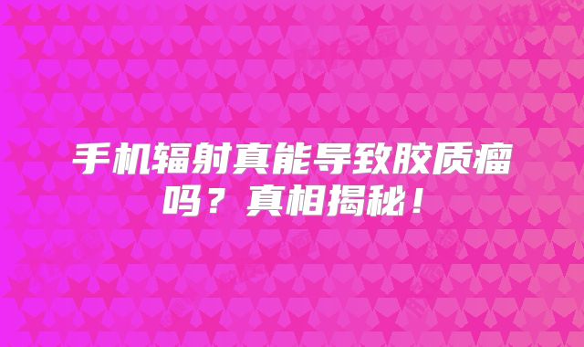 手机辐射真能导致胶质瘤吗？真相揭秘！